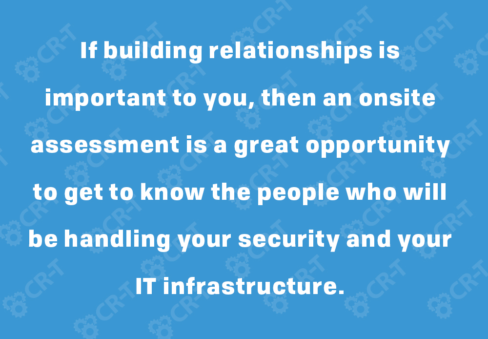 If building relationships is important to you, then an onsite assessment is a great opportunity to get to know the people who will be handling your security and your IT infrastructure.