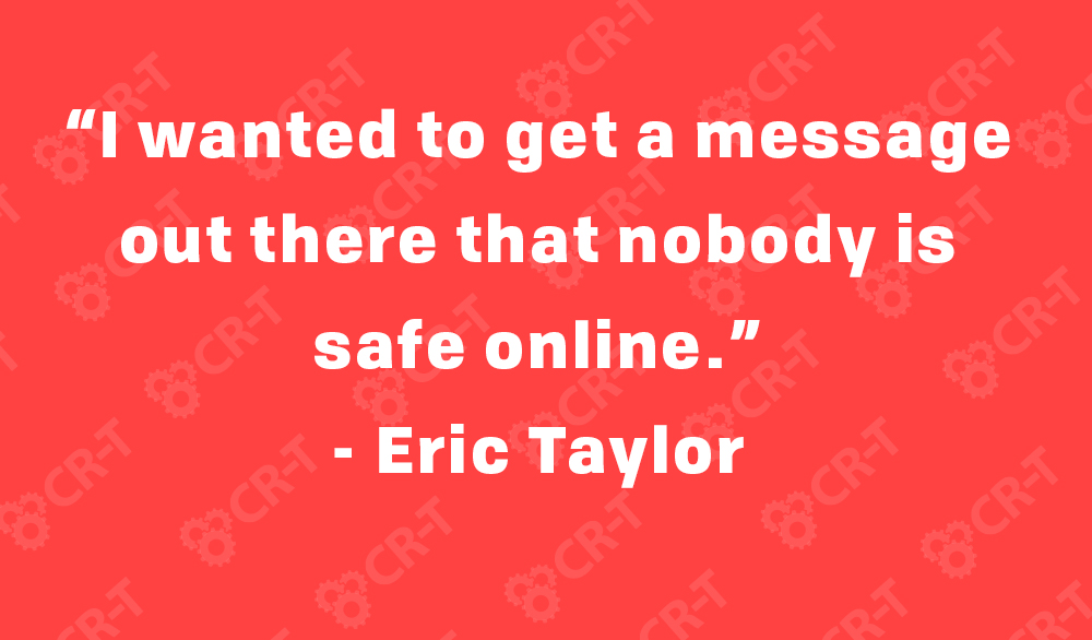 “I wanted to get a message out there that nobody is safe online.” - Eric Taylor