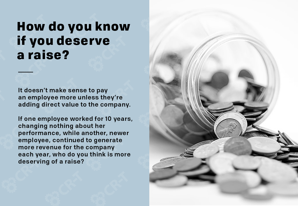 How do you know if you deserve a raise? It doesn’t make sense to pay an employee more unless they’re adding direct value to the company. If one employee worked for 10 years, changing nothing about her performance, while another, newer employee, continued to generate more revenue for the company each year, who do you think is more deserving of a raise?